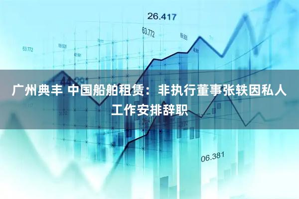 广州典丰 中国船舶租赁：非执行董事张轶因私人工作安排辞职