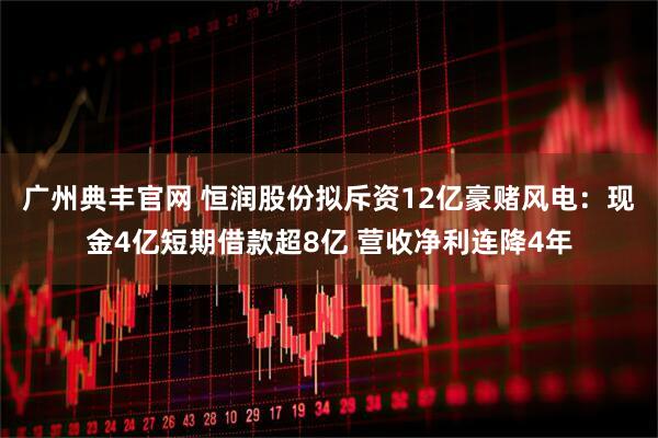 广州典丰官网 恒润股份拟斥资12亿豪赌风电：现金4亿短期借款超8亿 营收净利连降4年