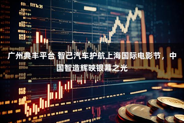 广州典丰平台 智己汽车护航上海国际电影节，中国智造辉映银幕之光