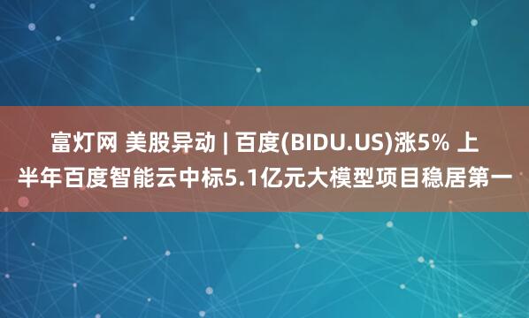 富灯网 美股异动 | 百度(BIDU.US)涨5% 上半年百度智能云中标5.1亿元大模型项目稳居第一