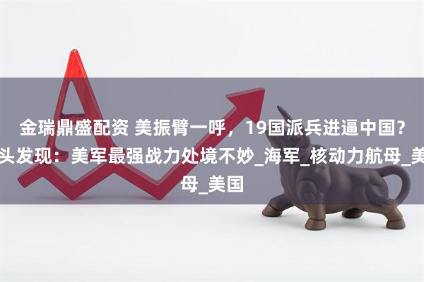 金瑞鼎盛配资 美振臂一呼，19国派兵进逼中国？转头发现：美军最强战力处境不妙_海军_核动力航母_美国