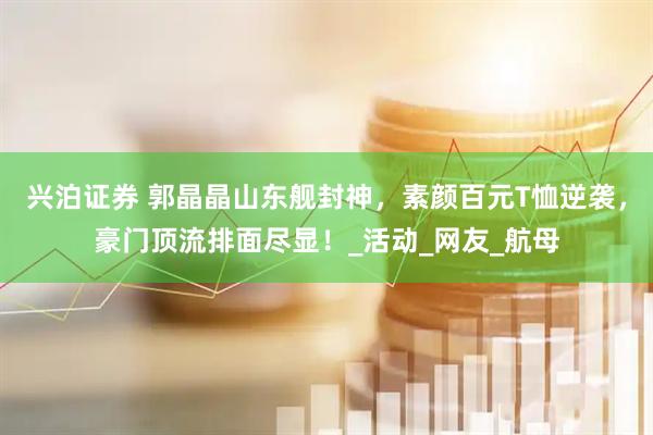 兴泊证券 郭晶晶山东舰封神，素颜百元T恤逆袭，豪门顶流排面尽显！_活动_网友_航母
