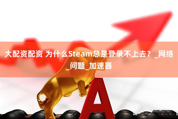 大配资配资 为什么Steam总是登录不上去？_网络_问题_加速器