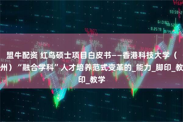 盟牛配资 红鸟硕士项目白皮书——香港科技大学（广州）“融合学科”人才培养范式变革的_能力_脚印_教学