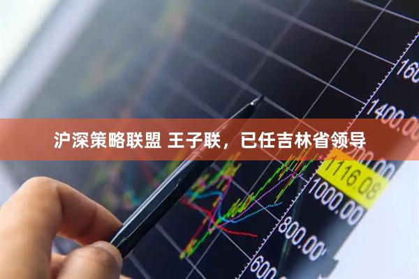 沪深策略联盟 王子联，已任吉林省领导
