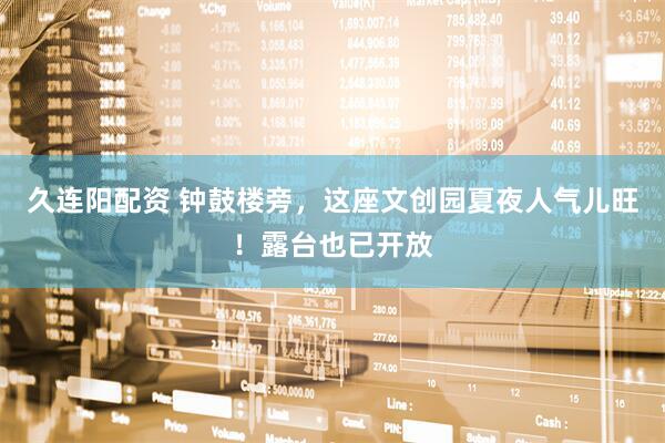 久连阳配资 钟鼓楼旁，这座文创园夏夜人气儿旺！露台也已开放