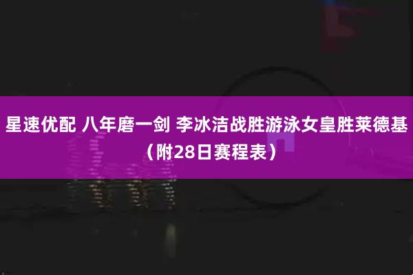 星速优配 八年磨一剑 李冰洁战胜游泳女皇胜莱德基（附28日赛程表）