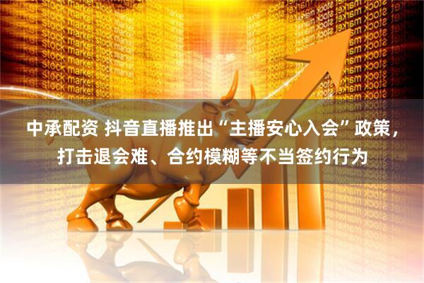 中承配资 抖音直播推出“主播安心入会”政策，打击退会难、合约模糊等不当签约行为