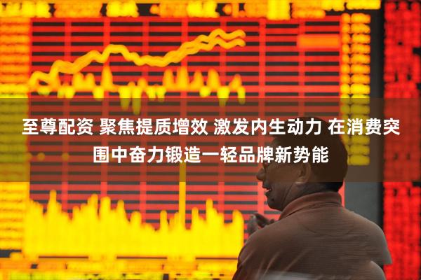至尊配资 聚焦提质增效 激发内生动力 在消费突围中奋力锻造一轻品牌新势能