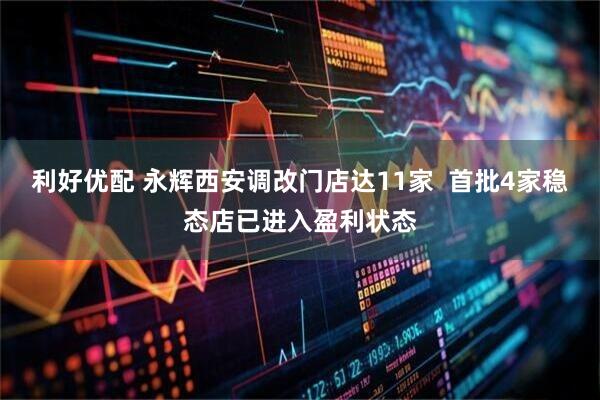 利好优配 永辉西安调改门店达11家  首批4家稳态店已进入盈利状态