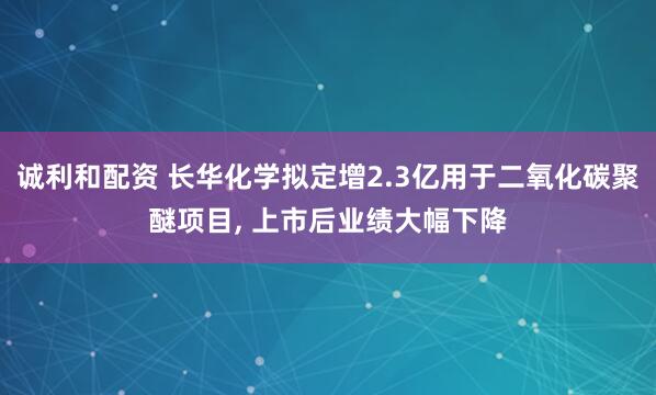 诚利和配资 长华化学拟定增2.3亿用于二氧化碳聚醚项目, 上市后业绩大幅下降