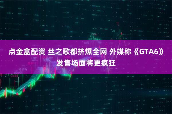 点金盒配资 丝之歌都挤爆全网 外媒称《GTA6》发售场面将更疯狂