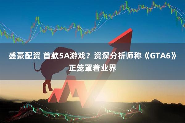 盛豪配资 首款5A游戏？资深分析师称《GTA6》正笼罩着业界
