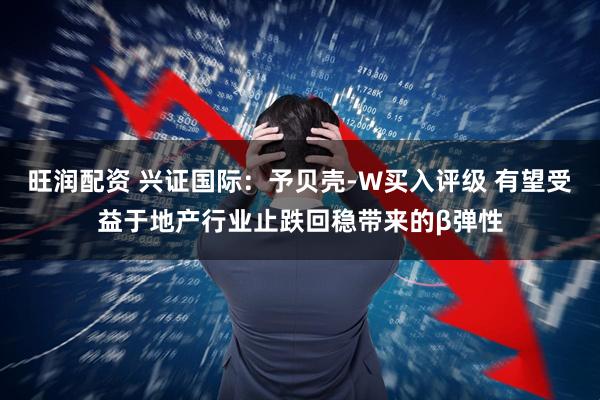 旺润配资 兴证国际：予贝壳-W买入评级 有望受益于地产行业止跌回稳带来的β弹性