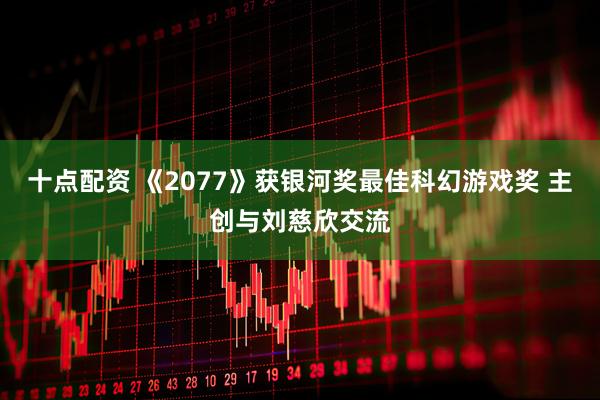 十点配资 《2077》获银河奖最佳科幻游戏奖 主创与刘慈欣交流
