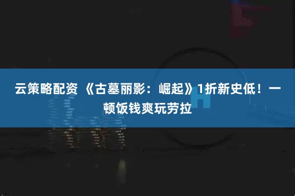 云策略配资 《古墓丽影：崛起》1折新史低！一顿饭钱爽玩劳拉
