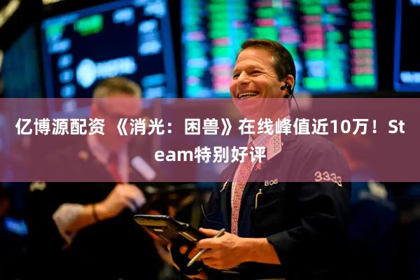 亿博源配资 《消光：困兽》在线峰值近10万！Steam特别好评